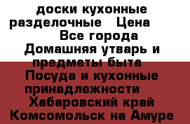   доски кухонные разделочные › Цена ­ 100 - Все города Домашняя утварь и предметы быта » Посуда и кухонные принадлежности   . Хабаровский край,Комсомольск-на-Амуре г.